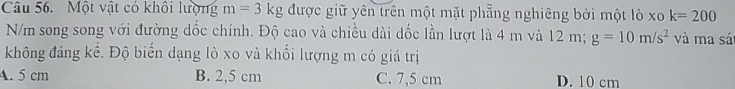 Một vật có khôi lượng m=3kg được giữ yên trên một mặt phẵng nghiêng bởi một lò xo k=200
N/m song song với đường dốc chính. Độ cao và chiều dài dốc lần lượt là 4 m và 12 m; g=10m/s^2 và ma sá
không đáng kể. Độ biến dạng lò xo và khối lượng m có giá trị
A. 5 cm B. 2,5 cm C. 7,5 cm D. 10 cm