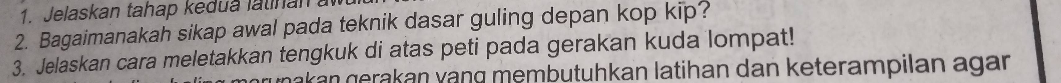 Jelaskan tahap kedua latinan a 
2. Bagaimanakah sikap awal pada teknik dasar guling depan kop kip? 
3. Jelaskan cara meletakkan tengkuk di atas peti pada gerakan kuda lompat! 
makan gerakan vạng membutuhkan latihan dan keterampilan agan