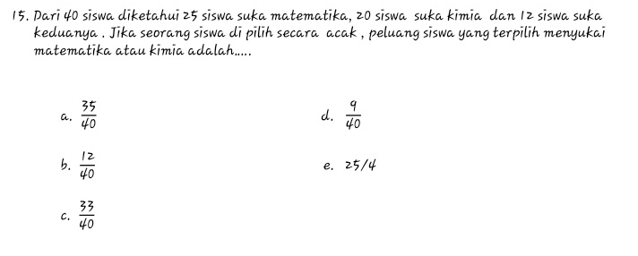 Dari 40 siswa diketahui 25 siswa suka matematika, 20 siswa suka kimia dan 12 siswa suka
keduanya . Jika seorang siswa di pilih secara acak , peluang siswa yang terpilih menyukai
matematika atau kimia adalah.....
a.  35/40 
d.
b.  12/40  e. 25/4
C.  33/40 