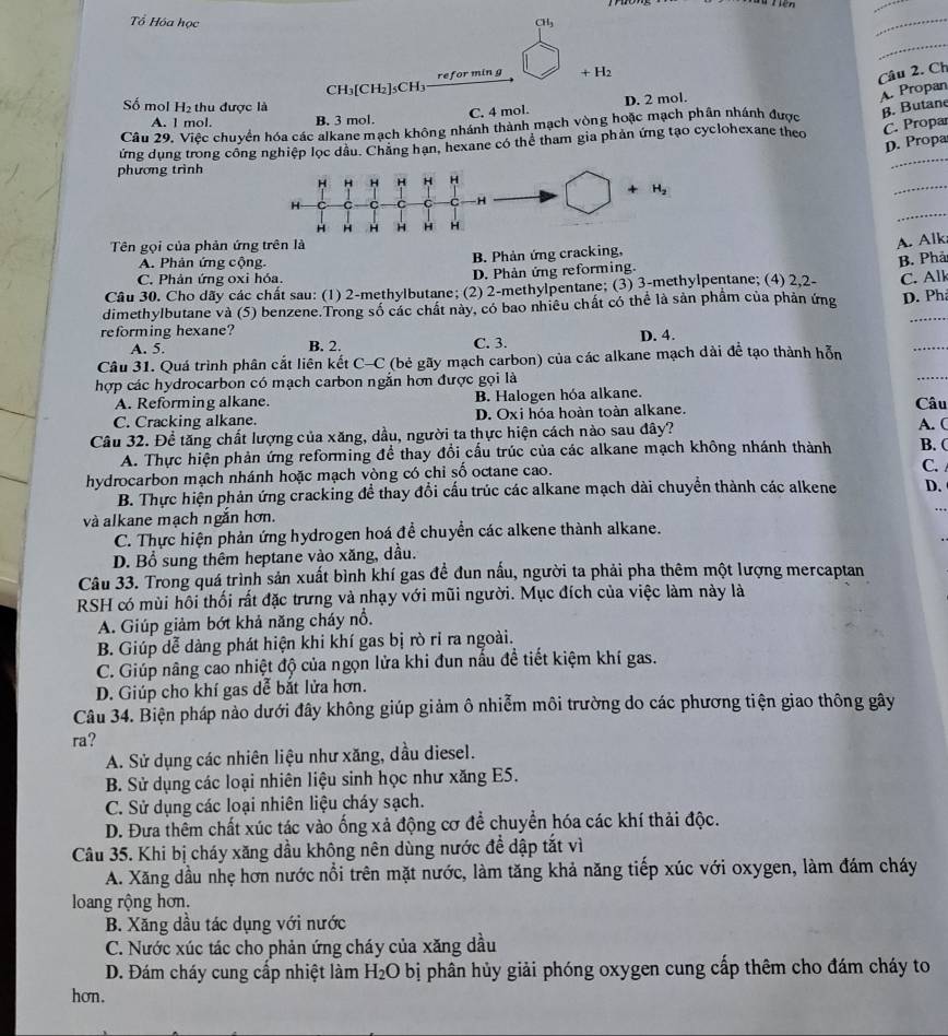 Tổ Hóa học CHg
_
_
CH₃[CH₂]₅CH₃ refor min g + H2
Câu 2. Ch
Số mol H2 thu được là
C. 4 mol. D. 2 mol.
A. Propan
A. l mol. B. 3 mol.
Câu 29. Việc chuyển hóa các alkane mạch không nhánh thành mạch vòng hoặc mạch phần nhánh được B. Butane
_
ứng dụng trong công nghiệp lọc dầu. Chăng hạn, hexane có thể tham gia phản ứng tạo cyclohexane theo C. Propar
D. Propa
phương trình
_
_
Tên gọi của phản ứng tr
A. Alk;
A. Phản ứng cộng. B. Phản ứng cracking,
B. Phả
C. Phản ứng oxi hóa. D. Phản ứng reforming.
Cầu 30. Cho dãy các chất sau: (1) 2-methylbutane; (2) 2-methylpentane; (3) 3-methylpentane; (4) 2,2-
dimethylbutane và (5) benzene.Trong số các chất này, có bao nhiêu chất có thể là sản phầm của phản ứng C. Alk D. Phả
reforming hexane? B. 2.
A. 5. C. 3.
Câu 31. Quá trình phân cắt liên kết C-C (bẻ gãy mạch carbon) của các alkane mạch dài để tạo thành hỗn
_
D. 4.
hợp các hydrocarbon có mạch carbon ngắn hơn được gọi là
_
A. Reforming alkane. B. Halogen hóa alkane. Câu
C. Cracking alkane. D. Oxi hóa hoàn toàn alkane.
Câu 32. Đề tăng chất lượng của xăng, dầu, người ta thực hiện cách nào sau đây? A. ( B. (
A. Thực hiện phản ứng reforming đề thay đổi cấu trúc của các alkane mạch không nhánh thành
hydrocarbon mạch nhánh hoặc mạch vòng có chỉ số octane cao.
C.
B. Thực hiện phản ứng cracking để thay đổi cấu trúc các alkane mạch dài chuyển thành các alkene D.
và alkane mạch ngắn hơn.
C. Thực hiện phản ứng hydrogen hoá để chuyển các alkene thành alkane.
D. Bổ sung thêm heptane vào xăng, dầu.
Câu 33. Trong quá trình sản xuất bình khí gas đề đun nấu, người ta phải pha thêm một lượng mercaptan
RSH có mùi hồi thối rất đặc trưng và nhạy với mũi người. Mục đích của việc làm này là
A. Giúp giảm bớt khả năng cháy nổ.
B. Giúp dễ dàng phát hiện khi khí gas bị rò ri ra ngoài.
C. Giúp nâng cao nhiệt độ của ngọn lửa khi đun nấu đề tiết kiệm khí gas.
D. Giúp cho khí gas dể bắt lửa hơn.
Câu 34. Biện pháp nào dưới đây không giúp giảm ô nhiễm môi trường do các phương tiện giao thông gây
ra?
A. Sử dụng các nhiên liệu như xăng, dầu diesel.
B. Sử dụng các loại nhiên liệu sinh học như xăng E5.
C. Sử dụng các loại nhiên liệu cháy sạch.
D. Đưa thêm chất xúc tác vào ống xả động cơ để chuyển hóa các khí thải độc.
Câu 35. Khi bị cháy xăng dầu không nên dùng nước để dập tắt vì
A. Xăng dầu nhẹ hơn nước nổi trên mặt nước, làm tăng khả năng tiếp xúc với oxygen, làm đám cháy
loang rộng hơn.
B. Xăng dầu tác dụng với nước
C. Nước xúc tác cho phản ứng cháy của xăng dầu
D. Đám cháy cung cấp nhiệt làm H_2O bị phân hủy giải phóng oxygen cung cấp thêm cho đám cháy to
hơn.
