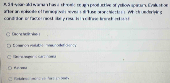 A 34-year-old woman has a chronic cough productive of yellow sputum. Evaluation
after an episode of hemoptysis reveals diffuse bronchiectasis. Which underlying
condition or factor most likely results in diffuse bronchiectasis?
Broncholithiasis
Common variable immunodeficiency
Bronchogenic carcinoma
Asthma
Retained bronchial foreign body