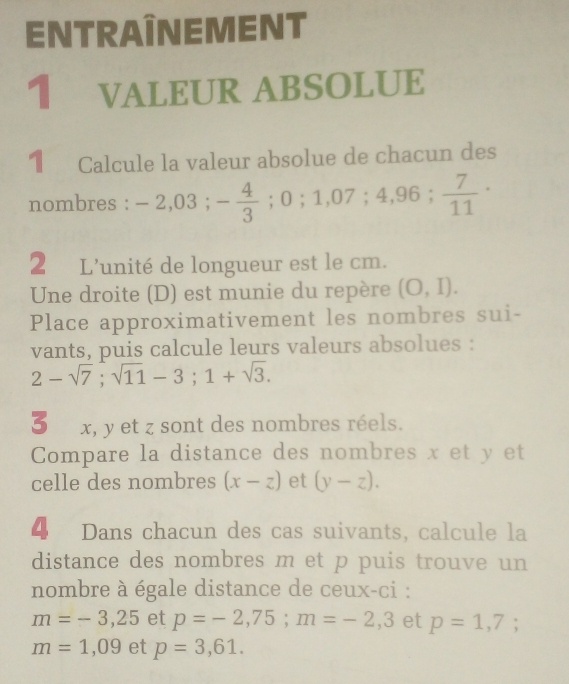 ENTRAÎNEMENT 
1 VALEUR ABSOLUE 
1 Calcule la valeur absolue de chacun des 
nombres : -2,03; - 4/3 ;0;1,07;4,96;  7/11 ·
2 L'unité de longueur est le cm. 
Une droite (D) est munie du repère (O,I). 
Place approximativement les nombres sui- 
vants, puis calcule leurs valeurs absolues :
2-sqrt(7); sqrt(11)-3; 1+sqrt(3).
3x, y et z sont des nombres réels. 
Compare la distance des nombres x et y et 
celle des nombres (x-z) et (y-z). 
4 Dans chacun des cas suivants, calcule la 
distance des nombres m et p puis trouve un 
nombre à égale distance de ceux-ci :
m=-3,25 et p=-2,75; m=-2,3 et p=1,7;
m=1,09 et p=3,61.