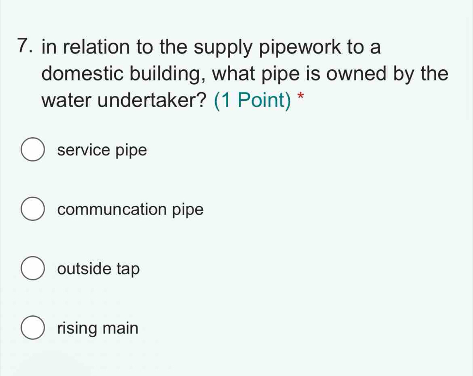 in relation to the supply pipework to a
domestic building, what pipe is owned by the
water undertaker? (1 Point) *
service pipe
communcation pipe
outside tap
rising main