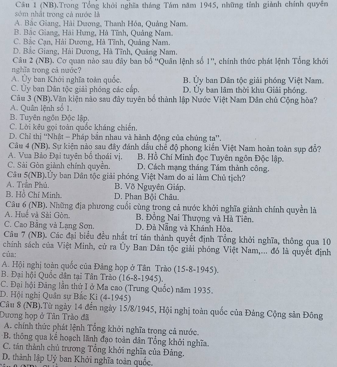 (NB).Trong Tổng khởi nghĩa tháng Tám năm 1945, những tỉnh giành chính quyền
sóm nhất trong cả nước là
A. Bắc Giang, Hải Dương, Thanh Hóa, Quảng Nam.
B. Bắc Giang, Hải Hưng, Hà Tĩnh, Quảng Nam.
C. Bắc Cạn, Hải Dương, Hà Tĩnh, Quảng Nam.
D. Bắc Giang, Hải Dương, Hà Tĩnh, Quảng Nam.
Câu 2 (NB). Cơ quan nào sau đây ban bố “Quân lệnh số 1”, chính thức phát lệnh Tổng khởi
nghĩa trong cả nước?
A. Ủy ban Khởi nghĩa toàn quốc. B. Ủy ban Dân tộc giải phóng Việt Nam.
C. Ủy ban Dân tộc giải phóng các cấp. D. Ủy ban lâm thời khu Giải phóng.
Câu 3 (NB).Văn kiện nào sau đây tuyên bố thành lập Nước Việt Nam Dân chủ Cộng hòa?
A. Quân lệnh số 1.
B. Tuyên ngôn Độc lập.
C. Lời kêu gọi toàn quốc kháng chiến.
D. Chỉ thị “Nhật - Pháp bắn nhau và hành động của chúng ta”.
Câu 4 (NB). Sự kiện nào sau đây đánh dấu chế độ phong kiến Việt Nam hoàn toàn sụp đổ?
A. Vua Bảo Đại tuyên bố thoái vị. B. Hồ Chí Minh đọc Tuyên ngôn Độc lập.
C. Sài Gòn giành chính quyền. D. Cách mạng tháng Tám thành công.
Câu 5(NB).Ủy ban Dân tộc giải phóng Việt Nam do ai làm Chủ tịch?
A. Trần Phú. B. Võ Nguyên Giáp.
B. Hồ Chí Minh. D. Phan Bội Châu.
Câu 6 (NB). Những địa phương cuối cùng trong cả nước khởi nghĩa giành chính quyền là
A. Huế và Sài Gòn. B. Đồng Nai Thượng và Hà Tiên.
C. Cao Bằng và Lạng Sơn. D. Đà Nẵng và Khánh Hòa.
Câu 7 (NB). Các đại biểu đều nhất trí tán thành quyết định Tổng khởi nghĩa, thông qua 10
chính sách của Việt Minh, cử ra Ủy Ban Dân tộc giải phóng Việt Nam,... đó là quyết định
của:
A. Hội nghị toàn quốc của Đảng họp ở Tân Trào (15-8-1945).
B. Đại hội Quốc dân tại Tân Trào (16-8-1945).
C. Đại hội Đảng lần thứ I ở Ma cao (Trung Quốc) năm 1935.
D. Hội nghị Quân sự Bắc Kì (4-1945)
Câu 8 (NB).Từ ngày 14 đến ngày 15/8/1945, Hội nghị toàn quốc của Đảng Cộng sản Đông
Dương họp ở Tân Trào đã
A. chính thức phát lệnh Tổng khởi nghĩa trong cả nước.
*B. thông qua kế hoạch lãnh đạo toàn dân Tổng khởi nghĩa.
C. tán thành chủ trương Tổng khởi nghĩa của Đảng.
D. thành lập Uỷ ban Khởi nghĩa toàn quốc.