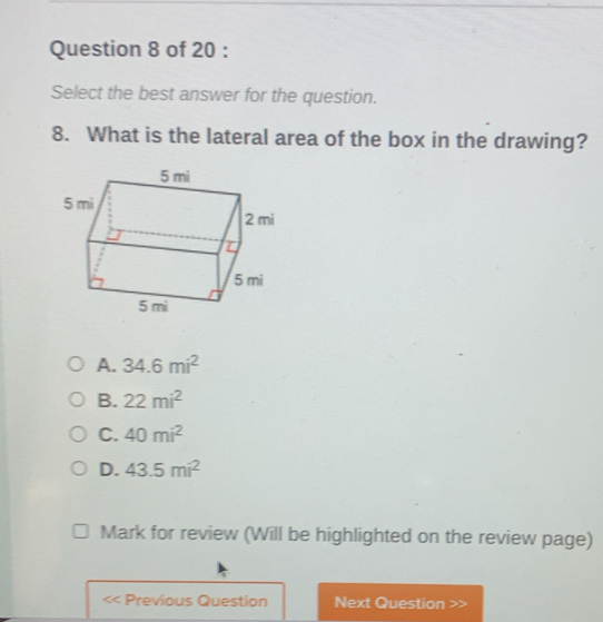 Select the best answer for the question.
8. What is the lateral area of the box in the drawing?
A. 34.6mi^2
B. 22mi^2
C. 40mi^2
D. 43.5mi^2
Mark for review (Will be highlighted on the review page)
Previous Question Next Question