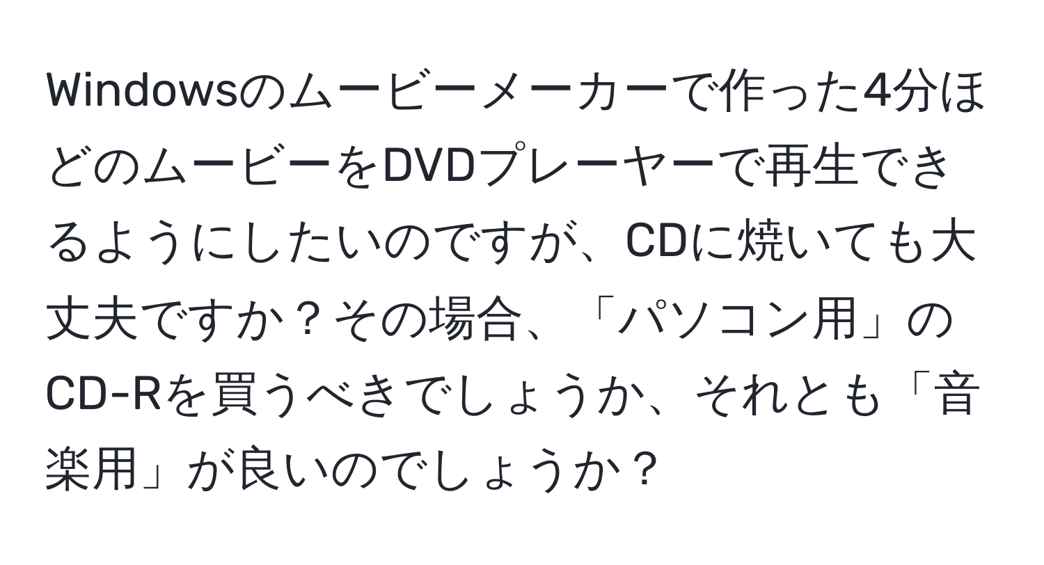 Windowsのムービーメーカーで作った4分ほどのムービーをDVDプレーヤーで再生できるようにしたいのですが、CDに焼いても大丈夫ですか？その場合、「パソコン用」のCD-Rを買うべきでしょうか、それとも「音楽用」が良いのでしょうか？