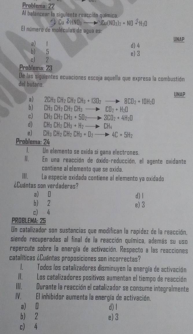 Problema: 22
Al balancear la siguiente reacción química:
HND: 3Cu(NO_3)_2+N□^2H_2□
El número de moléculas de agua es:
UNAP
a) l d) 4
b) 5 e) 3
c) 2
Problema: 23
De las siguientes ecuaciones escoja aquella que expresa la combustión
del butano.
a) 2CH_3CH_2CH_2CH_3+I3O_2to 8CO_2+I□ H_2□ UNAP
b) CH_3CH_2CH_2CH_3to CO_2+H_2□
c) CH_3CH_2CH_3+5O_2to 3CO_2+4H_2O
d) CH_3CH_2CH_3+H_2to CH_4
e) CH_3CH_2CH_2CH_3+D_2to 4C+5H_2
Problema: 24
1. Un elemento se oxida si gana electrones.
II. En una reacción de óxido-reducción, el agente oxidante
contiene al elemento que se oxida.
III. La especie oxidada contiene al elemento ya oxidado
¿Cuántas son verdaderas?
a) 0 d) l
b) 2 e)3
c) 4
PROBLEMA: 25
Un catalizador son sustancias que modifican la rapidez de la reacción,
siendo recuperadas al final de la reacción química, además su uso
repercute sobre la energía de activación. Respecto a las reacciones
catalíticas ¿Cuántas proposiciones son incorrectas?
1. Todos los catalizadores disminuyen la energía de activación
II. Los catalizadores positivos aumentan el tiempo de reacción
III. Durante la reacción el catalizador se consume integralmente
IV. El inhibidor aumenta la energía de activación.
a) 0 d) l
b) 2 e) 3
c) 4