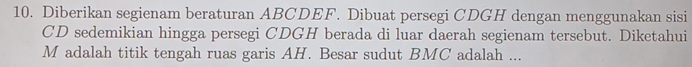 Diberikan segienam beraturan ABCDEF. Dibuat persegi CDGH dengan menggunakan sisi
CD sedemikian hingga persegi CDGH berada di luar daerah segienam tersebut. Diketahui
M adalah titik tengah ruas garis AH. Besar sudut BMC adalah ...