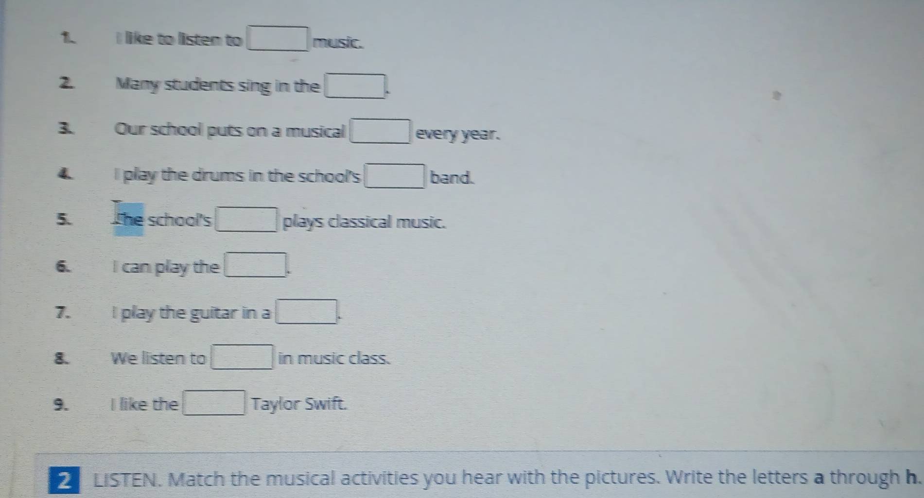 like to listen to □ music. 
2. Many students sing in the □ . 
3. Our school puts on a musical □ every year. 
4. I play the drums in the school's □ band. 
5. The school's □ plays classical music. 
6. I can play the □. 
7. I play the guitar in a □. 
8. We listen to □ in music class. 
9. I like the □ Taylor Swift. 
LISTEN. Match the musical activities you hear with the pictures. Write the letters a through h.