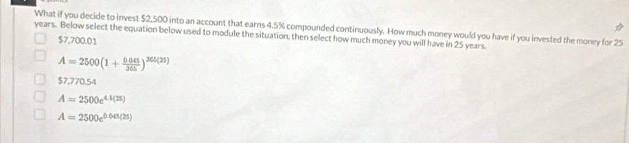 What if you decide to invest $2,500 into an account that earns 4.5% compounded continuously. How much money would you have if you invested the money for 25
years. Below select the equation below used to module the situation, then select how much money you will have in 25 years.
$7,700.01
A=2500(1+ (0.045)/365 )^365(25)
$7,770.54
A=2500e^(4.5(25))
A=2500e^(0.045(25))