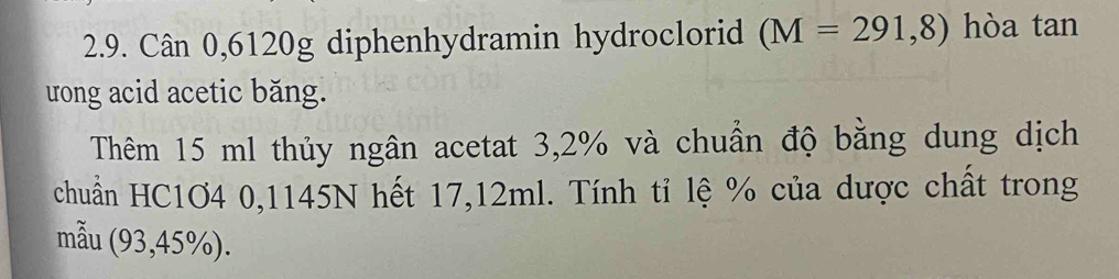 Cân 0,6120g diphenhydramin hydroclorid (M=291,8) hòa tan 
rong acid acetic băng. 
Thêm 15 ml thủy ngân acetat 3,2% và chuẩn độ bằng dung dịch 
chuẩn HC1O4 0,1145N hết 17,12ml. Tính tỉ lệ % của dược chất trong 
mẫu (93,45%).