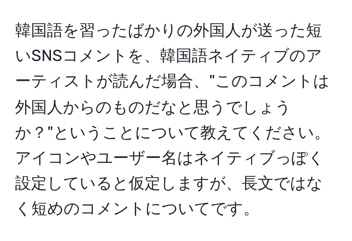 韓国語を習ったばかりの外国人が送った短いSNSコメントを、韓国語ネイティブのアーティストが読んだ場合、"このコメントは外国人からのものだなと思うでしょうか？"ということについて教えてください。アイコンやユーザー名はネイティブっぽく設定していると仮定しますが、長文ではなく短めのコメントについてです。