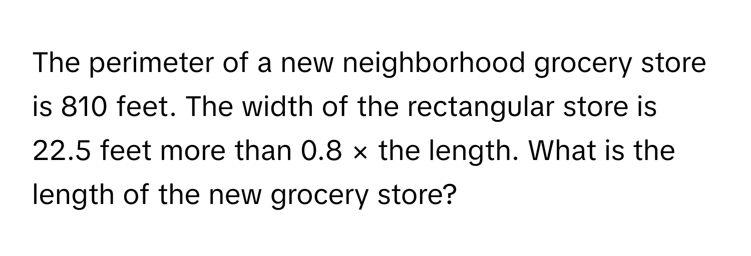 The perimeter of a new neighborhood grocery store is 810 feet. The width of the rectangular store is 22.5 feet more than 0.8 × the length. What is the length of the new grocery store?