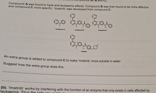 ands (A B SRS C ) 
Compound A was found to have anti-leukaemia effects. Compound B was then found to be more effective 
and compound C more specific. 'Imatinib' was developed from compound C
An extra group is added to compound C to make "Imatinib' more soluble in water. 
Suggest how the extra group does this. 
_ 
_ 
(b), ‘Imatinib’ works by interfering with the function of an enzyme that only exists in cells affected by 
leukaem ia. T h s th