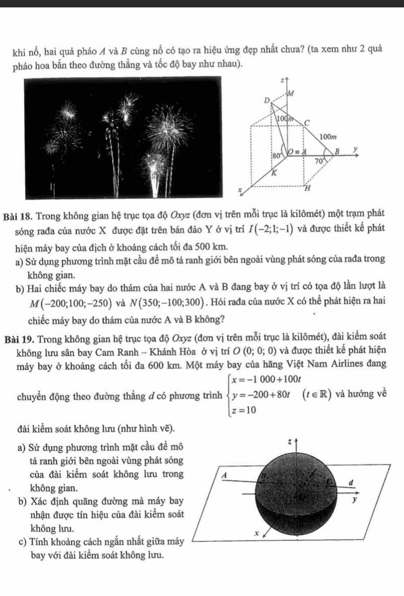 khi nổ, hai quả pháo A và B cùng nổ có tạo ra hiệu ứng đẹp nhất chưa? (ta xem như 2 quả
pháo hoa bắn theo đường thẳng và tốc độ bay như nhau).
z
M
D
100m C
100m
80° O=lambda B y
70°
x
H
Bài 18. Trong không gian hệ trục tọa độ Oxyz (đơn vị trên mỗi trục là kilômét) một trạm phát
sóng rađa của nước X được đặt trên bán đảo Y ở vị trí I(-2;1;-1) và được thiết kế phát
hiện máy bay của địch ở khoảng cách tối đa 500 km.
a) Sử dụng phương trình mặt cầu đề mô tả ranh giới bên ngoài vùng phát sóng của rađa trong
không gian.
b) Hai chiếc máy bay do thám của hai nước A và B đang bay ở vị trí có tọa độ lần lượt là
M(-200;100;-250) và N(350;-100;300). Hỏi rađa của nước X có thể phát hiện ra hai
chiếc máy bay do thám của nước A và B không?
Bài 19. Trong không gian hệ trục tọa độ Oxyz (đơn vị trên mỗi trục là kilômét), đài kiểm soát
không lưu sân bay Cam Ranh - Khánh Hòa ở vị trí O(0;0;0) và được thiết kế phát hiện
máy bay ở khoảng cách tối đa 600 km. Một máy bay của hãng Việt Nam Airlines đang
chuyển động theo đường thẳng d có phương trình beginarrayl x=-1000+100t y=-200+80t z=10endarray. (t∈ R) và hướng về
đài kiểm soát không lưu (như hình vẽ).
a) Sử dụng phương trình mặt cầu đề m
tả ranh giới bên ngoài vùng phát són
của đài kiểm soát không lưu tron
không gian.
b) Xác định quãng đường mà máy ba
nhận được tín hiệu của đài kiểm so
không lưu.
c) Tính khoảng cách ngắn nhất giữa má
bay với đài kiểm soát không lưu.