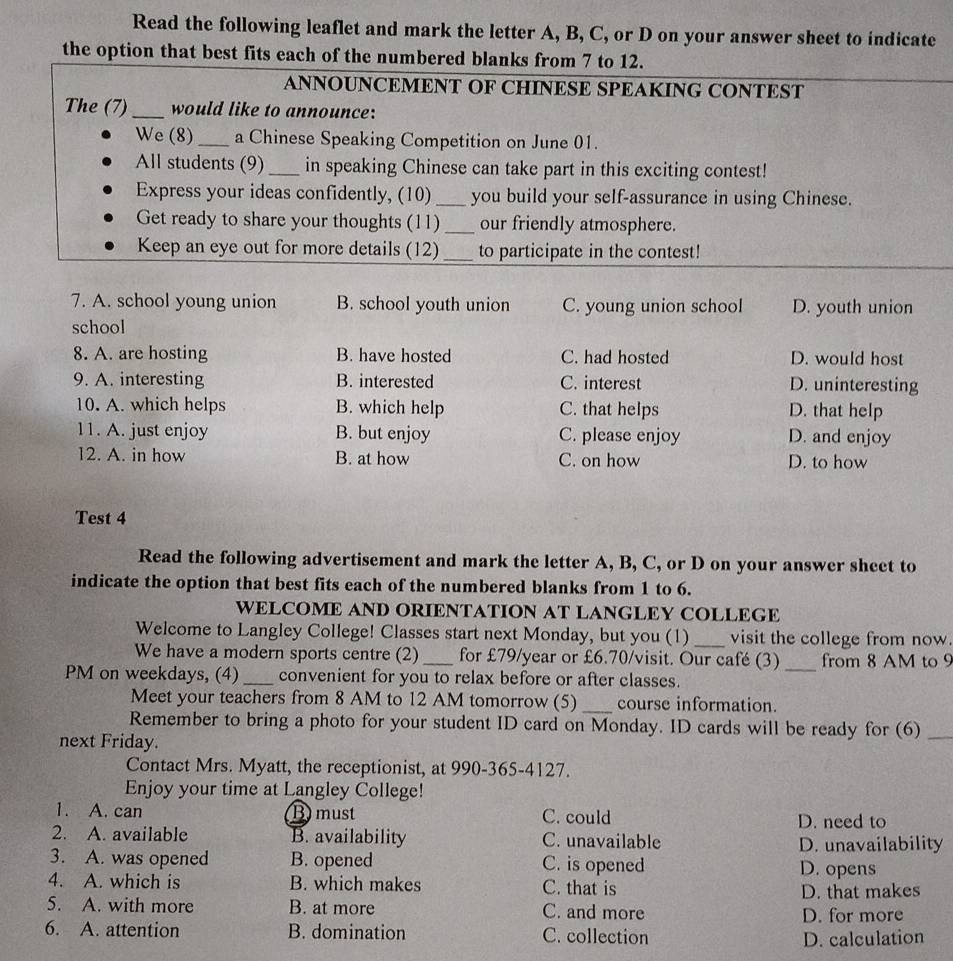 Read the following leaflet and mark the letter A, B, C, or D on your answer sheet to indicate
the option that best fits each of the numbered blanks from 7 to 12.
ANNOUNCEMENT OF CHINESE SPEAKING CONTEST
The (7)_ would like to announce:
We (8)_ a Chinese Speaking Competition on June 01.
All students (9) _in speaking Chinese can take part in this exciting contest!
Express your ideas confidently, (10) _you build your self-assurance in using Chinese.
Get ready to share your thoughts (11) _our friendly atmosphere.
Keep an eye out for more details (12) _to participate in the contest!
7. A. school young union B. school youth union C. young union school D. youth union
school
8. A. are hosting B. have hosted C. had hosted D. would host
9. A. interesting B. interested C. interest D. uninteresting
10. A. which helps B. which help C. that helps D. that help
11. A. just enjoy B. but enjoy C. please enjoy D. and enjoy
12. A. in how B. at how C. on how D. to how
Test 4
Read the following advertisement and mark the letter A, B, C, or D on your answer sheet to
indicate the option that best fits each of the numbered blanks from 1 to 6.
WELCOME AND ORIENTATION AT LANGLEY COLLEGE
Welcome to Langley College! Classes start next Monday, but you (1) _visit the college from now.
We have a modern sports centre (2)_ for £79/year or £6.70/visit. Our café (3) _from 8 AM to 9
PM on weekdays, (4) _convenient for you to relax before or after classes.
Meet your teachers from 8 AM to 12 AM tomorrow (5) _course information.
Remember to bring a photo for your student ID card on Monday. ID cards will be ready for (6)_
next Friday.
Contact Mrs. Myatt, the receptionist, at 990-365-4127.
Enjoy your time at Langley College!
1. A. can Bmust C. could
D. need to
2. A. available B. availability C. unavailable D. unavailability
3. A. was opened B. opened C. is opened D. opens
4. A. which is B. which makes C. that is
D. that makes
5. A. with more B. at more C. and more
D. for more
6. A. attention B. domination C. collection
D. calculation