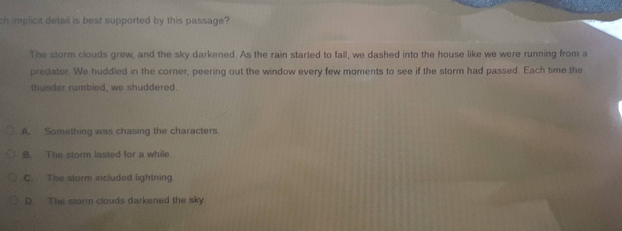 chimplicit detail is best supported by this passage?
The storm clouds grew, and the sky darkened. As the rain started to fall, we dashed into the house like we were running from a
predator. We huddled in the corner, peering out the window every few moments to see if the storm had passed. Each time the
thunder rumbled, we shuddered.
A. Something was chasing the characters.
B. The storm lasted for a while.
C. The storm included lightning.
D. The storm clouds darkened the sky.