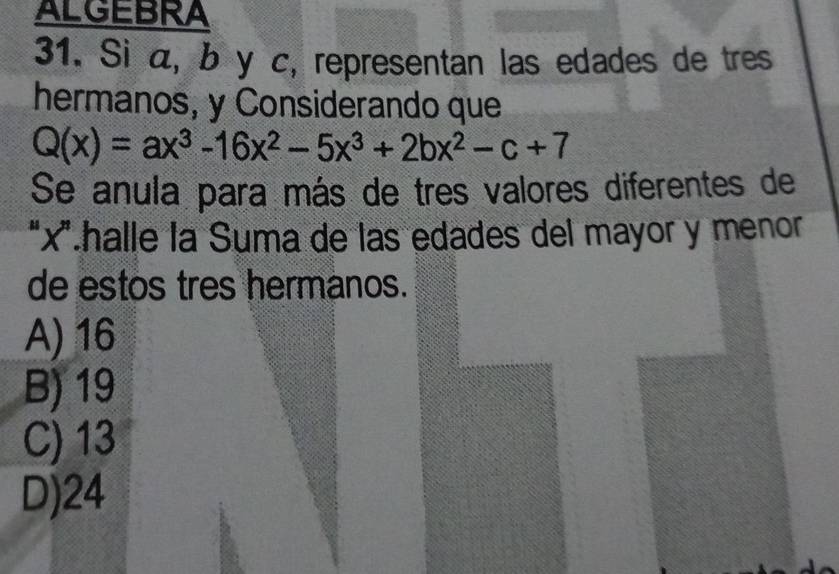 ALGEBRA
31. Si α, b y c, representan las edades de tres
hermanos, y Considerando que
Q(x)=ax^3-16x^2-5x^3+2bx^2-c+7
Se anula para más de tres valores diferentes de
“ x '.halle la Suma de las edades del mayor y menor
de estos tres hermanos.
A) 16
B) 19
C) 13
D) 24