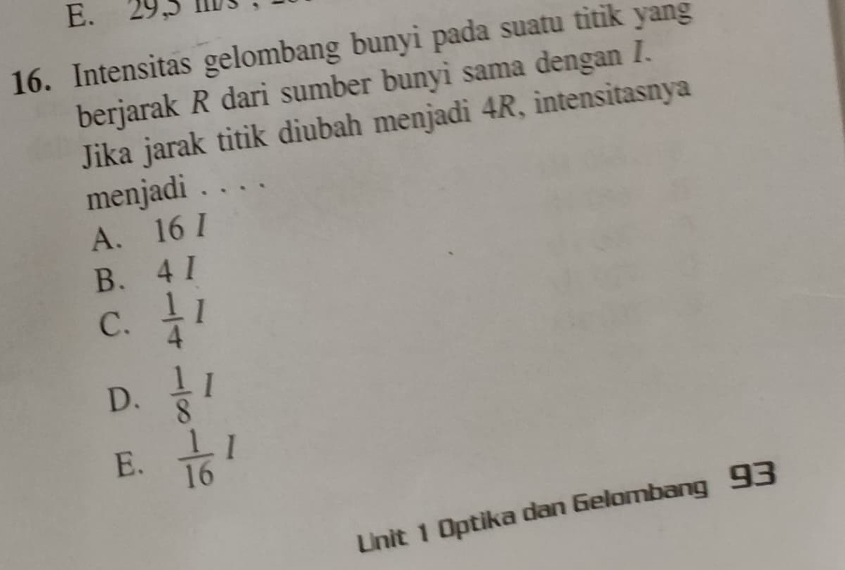 E. 29,5 mbs.
16. Intensitas gelombang bunyi pada suatu titik yang
berjarak R dari sumber bunyi sama dengan I.
Jika jarak titik diubah menjadi 4R, intensitasnya
menjadi . . . .
A. 16 I
B. 4 I
C.  1/4 I
D.  1/8 I
E.  1/16 I
Unit 1 Optika dan Gelombang 93