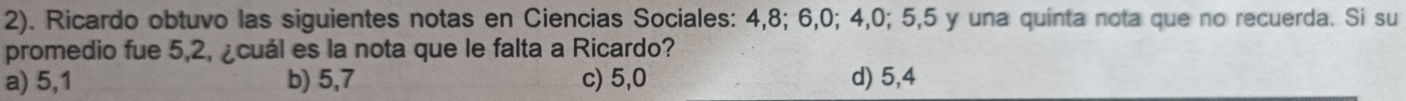 2). Ricardo obtuvo las siguientes notas en Ciencias Sociales: 4, 8; 6, 0; 4, 0; 5, 5 y una quinta nota que no recuerda. Si su
promedio fue 5, 2, ¿cuál es la nota que le falta a Ricardo?
a) 5, 1 b) 5,7 c) 5,0 d) 5,4