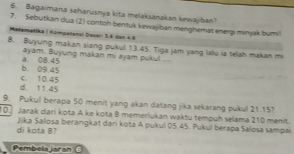 Bagaimana seharusnya kita melaksanakan kewajiban?
7. Sebutkan dua (2) contoh bentuk kewajiban menghemat energi minyak bumi!
Matematika | Kompetensi Dasar: 3.6 dan 4.6
8. Buyung makan siang pukul 13.45. Tiga jam yang lalu ia telah makan mi
ayam. Buyung makan mi ayam pukul ....
a. 08.45
b. 09.45
c. 10.45
d. 11.45
9. Pukul berapa 50 menit yang akan datang jika sekarang pukul 21.15?
10. Jarak dari kota A ke kota B memerlukan waktu tempuh selama 210 menit.
Jika Salosa berangkat dari kota A pukul 05.45. Pukul berapa Salosa sampai
di kota B?
Pembelajaran