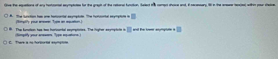 Give the equations of any horizontal asymptotes for the graph of the rational function. Select the correct choice and, if necessary, fill in the answer box(es) within your choice.
A. The lunction has one honzontal asymptote. The honzontal asymptote is □. 
(Simplity your answer Type an equation.)
B. The function has two horizontal asymptotes. The higher asymptote is □ and the lower asymptote is □
(Simplify your answers. Type equations.)
C. There is no horizontal asymptote.