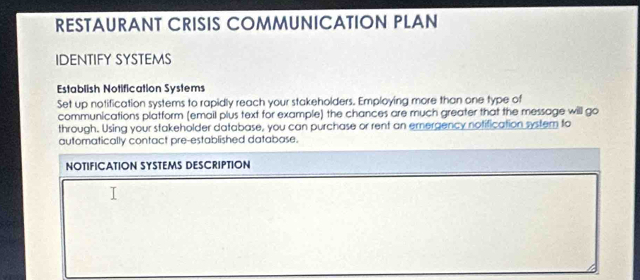 RESTAURANT CRISIS COMMUNICATION PLAN 
IDENTIFY SYSTEMS 
Establish Notification Systems 
Set up notification systems to rapidly reach your stakeholders. Employing more than one type of 
communications platform (email plus text for example) the chances are much greater that the message will go 
through. Using your stakeholder database, you can purchase or rent an emergency notification system to 
automatically contact pre-established database. 
NOTIFICATION SYSTEMS DESCRIPTION