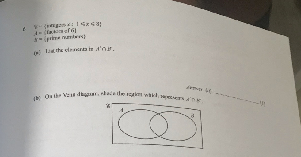 6 8= integers x:1≤slant x≤slant 8
A= factors of 6
B= prime numbers
(a) List the elements in A'∩ B'.
Answer (a)
(b) On the Venn diagram, shade the region which represents _
[1]