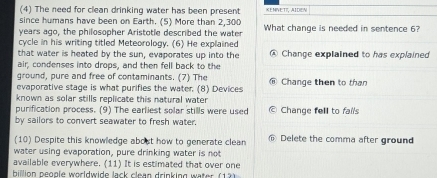 (4) The need for clean drinking water has been present KENVETT, AIDEN
since humans have been on Earth. (5) More than 2,300
years ago, the philosopher Aristotle described the water What change is needed in sentence 6?
cycle in his writing titled Meteorology. (6) He explained
that water is heated by the sun, evaporates up into the Change explained to has explained
air, condenses into drops, and then fell back to the
ground, pure and free of contaminants. (7) The
evaporative stage is what purifies the water. (8) Devices Change then to than
known as solar stills replicate this natural water 
purification process. (9) The earliest solar stills were used Change fell to fails
by sailors to convert seawater to fresh water.
(10) Despite this knowledge about how to generate clean Delete the comma after ground
water using evaporation, pure drinking water is not
available everywhere. (11) It is estimated that over one
billion beogle worldwide lack clean drinking water (12)