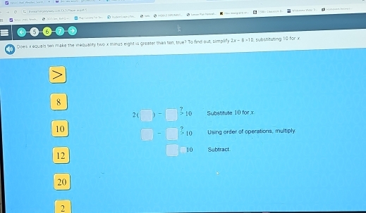Ber o n my tery com ( 4 ()T re an gort )
ip eº 14º a nema, Vahó Je 
oo al f m Cd's lan_ Ke? 1 = H(E LPONVL. * Lenom Mạn Hetoa 3188 + 2hm6000 B
5 6
Does x equals ten make the inequality two x minus eight is greater than ten, true? To find out, simplify 2x-8>10 1 substituting 10 for x.

8
2(□ )-□^?10 Substitute 10 for x
Using order of operations, multiply
10 □ -beginarrayr 2 10endarray |beginarrayr 9 * 10 endarray Subtract.
12
20
2