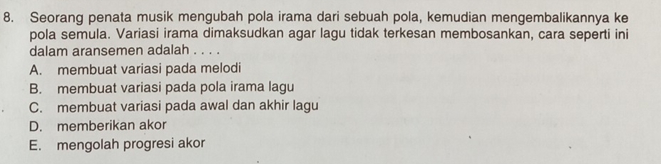 Seorang penata musik mengubah pola irama dari sebuah pola, kemudian mengembalikannya ke
pola semula. Variasi irama dimaksudkan agar lagu tidak terkesan membosankan, cara seperti ini
dalam aransemen adalah . . . .
A. membuat variasi pada melodi
B. membuat variasi pada pola irama lagu
C. membuat variasi pada awal dan akhir lagu
D. memberikan akor
E. mengolah progresi akor