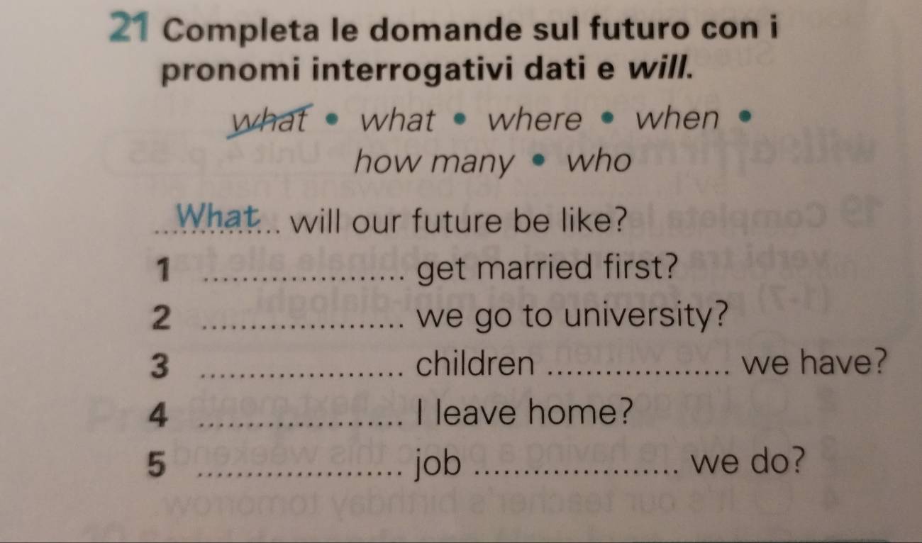 Completa le domande sul futuro con i 
pronomi interrogativi dati e will. 
what what where · when 
how many • who 
What... will our future be like? 
1 _get married first? 
2 _we go to university? 
3 _children _we have? 
4 _I leave home? 
5 _job _we do?