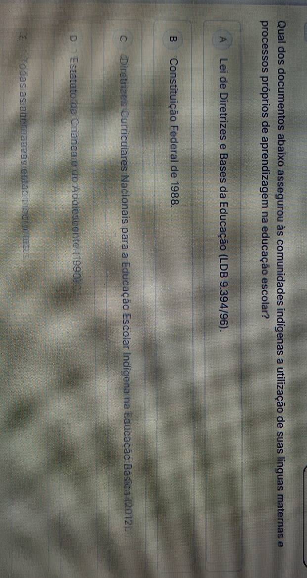 Qual dos documentos abaixo assegurou às comunidades indígenas a utilização de suas línguas maternas e
processos próprios de aprendizagem na educação escolar?
A Lei de Diretrizes e Bases da Educação (LDB 9.394/96).
B Constituição Federal de 1988.
C Dirstrizes Curriculares Nacionais para a Educação Escolar Indígena na Educação Básica (2012).
D Estátuto da Criânea e do Apolescente (1990).
E Todasías a nornativa s estad me o r on a