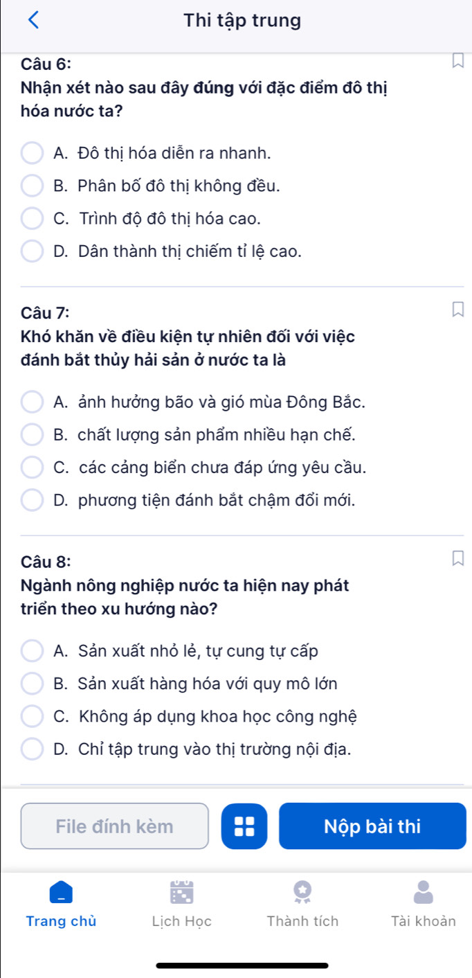 Thi tập trung
Câu 6:
Nhận xét nào sau đây đúng với đặc điểm đô thị
hóa nước ta?
A. Đô thị hóa diễn ra nhanh.
B. Phân bố đô thị không đều.
C. Trình độ đô thị hóa cao.
D. Dân thành thị chiếm tỉ lệ cao.
Câu 7:
Khó khăn về điều kiện tự nhiên đối với việc
đánh bắt thủy hải sản ở nước ta là
A. ảnh hưởng bão và gió mùa Đông Bắc.
B. chất lượng sản phẩm nhiều hạn chế.
C. các cảng biển chưa đáp ứng yêu cầu.
D. phương tiện đánh bắt chậm đổi mới.
Câu 8:
Ngành nông nghiệp nước ta hiện nay phát
triển theo xu hướng nào?
A. Sản xuất nhỏ lẻ, tự cung tự cấp
B. Sản xuất hàng hóa với quy mô lớn
C. Không áp dụng khoa học công nghệ
D. Chỉ tập trung vào thị trường nội địa.
File đính kèm :: Nộp bài thi
Trang chù Lịch Học Thành tích Tài khoản