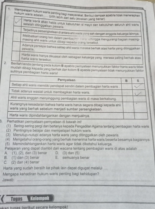 Mempelajari huku
yataan menunjukkan faktor harta waris tidak
mudah dibagi kepada yang berhak dan kolom S apabila pernyataan tidak menunjukkan faktor
sulitnya pembagian 
3.taan-pernyataan di bawah ini!
(1) Sering-sering pergi dan bertanya kepada Pengadilan Agama tentang pembagian harta waris
(2) Pentingnya belajar dan mempelajari hukúm waris.
(3) Menutup-nutupi adanya harta waris yang ditinggalkan oleh pewaris.
(4) Mengetahui orang-orang yang berhak menerima harta waris beserta besarnya bagiannya.
(5) Memindahtangankan harta waris agar tidak diketahui keluarga.
Pelajaran yang dapat diambil dari wacana tentang pembagian waris di atas adalah ....
A. (1), (2), dan (3) benar D. (3) dan (5)
B. (1) dan (3) benar E. semuanya benar
C. (2) dan (4) benar
Harta yang sudah beralih ke pihak lain dapat digugat melalui ....
Mengapa kehadiran hukum waris penting bagi kehidupan?
Jawab:_
_
Tugas Kelompok
akan tugas berikut secara kelompok !