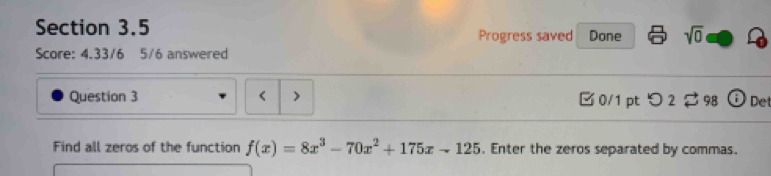 Progress saved Done sqrt(0) 
Score: 4.33/6 5/6 answered 
Question 3 f(x)=8x^3-70x^2+175x-125. Enter the zeros separated by commas.