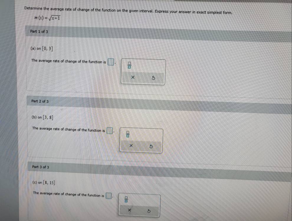 Determine the average rate of change of the function on the given interval. Express your answer in exact simplest form.
m(x)=sqrt(x+1)
Part 1 of 3
(a) on [0,3]
The average rate of change of the function is □.  □ /□  
× 5
Part 2 of 3
(b) on[3,8]
The average rate of change of the function is □.  □ /□  
× 5
Part 3 of 3
(c) on[8,15]
The average rate of change of the function is □.  □ /□  
× 5