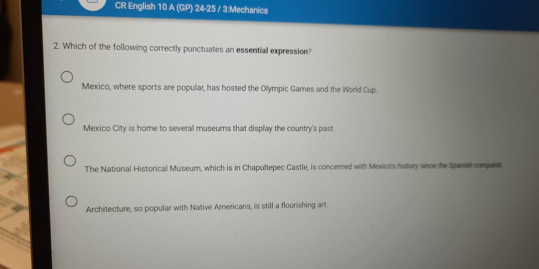 CR English 10 A (GP) 24-25 / 3:Mechanics
2. Which of the following correctly punctuates an essential expression?
Mexico, where sports are popular, has hosted the Olympic Games and the World Cup.
Mexico City is home to several museums that display the country's past.
The National Historical Museum, which is in Chapultepec Castle, is concerned with Mexico's history since the Spanish conquest.
Architecture, so popular with Native Americans, is still a flourishing art.