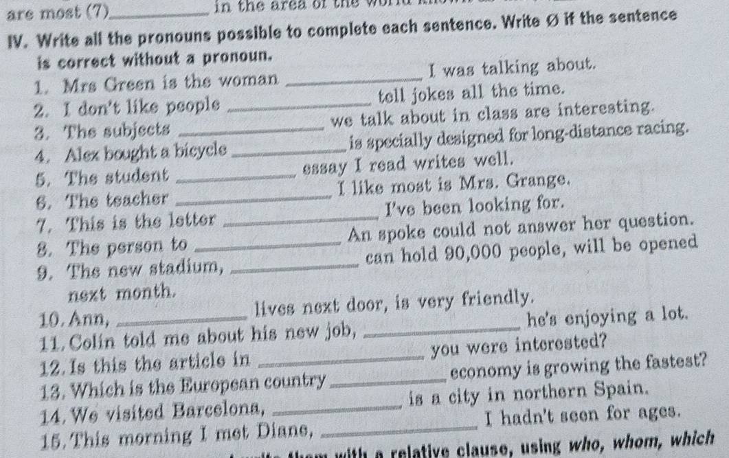 are most (7)_ in the area of the w 
IV. Write all the pronouns possible to complete each sentence. Write Ø if the sentence 
is correct without a pronoun. 
1. Mrs Green is the woman _I was talking about. 
2. I don't like people _tell jokes all the time. 
3. The subjects _we talk about in class are interesting. 
4. Alex bought a bicycle _is specially designed for long-distance racing. 
5. The student _essay I read writes well. 
6. The teacher _I like most is Mrs. Grange. 
7. This is the letter _I've been looking for. 
8. The person to An spoke could not answer her question. 
9. The new stadium, _can hold 90,000 people, will be opened 
next month. 
10. Ann, _lives next door, is very friendly. 
11. Colin told me about his new job, _he's enjoying a lot. 
you were interested? 
12.Is this the article in_ 
13. Which is the European country _economy is growing the fastest? 
14. We visited Barcelona, _is a city in northern Spain. 
15. This morning I met Diane, _I hadn't seen for ages. 
with a relative clause, using who, whom, which