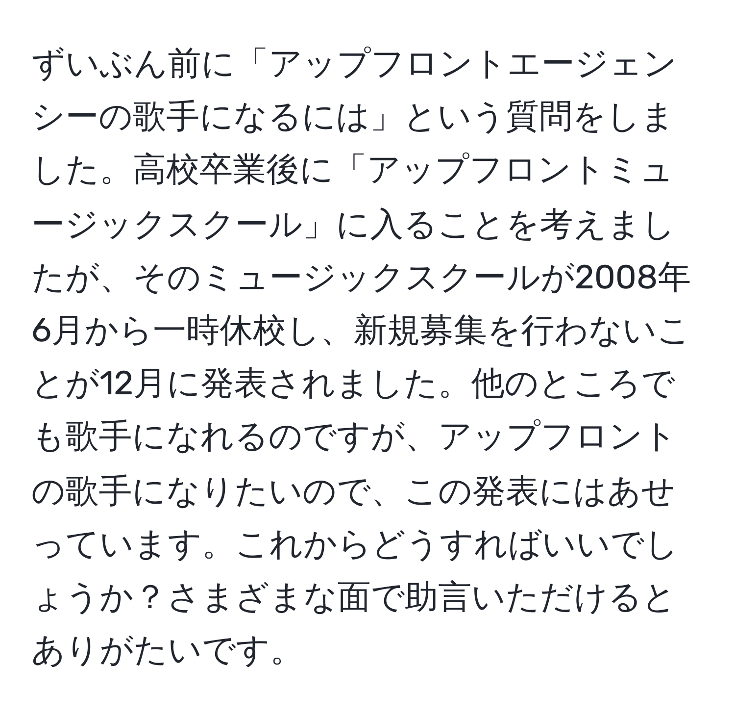 ずいぶん前に「アップフロントエージェンシーの歌手になるには」という質問をしました。高校卒業後に「アップフロントミュージックスクール」に入ることを考えましたが、そのミュージックスクールが2008年6月から一時休校し、新規募集を行わないことが12月に発表されました。他のところでも歌手になれるのですが、アップフロントの歌手になりたいので、この発表にはあせっています。これからどうすればいいでしょうか？さまざまな面で助言いただけるとありがたいです。