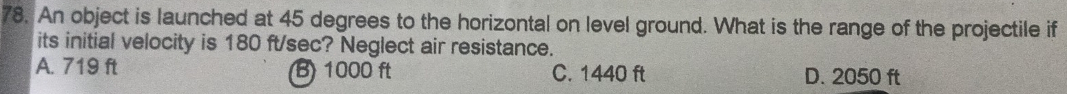 An object is launched at 45 degrees to the horizontal on level ground. What is the range of the projectile if
its initial velocity is 180 ft/sec? Neglect air resistance.
A. 719 ft B) 1000 ft C. 1440 ft D. 2050 ft