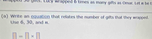 30 gifts. Lucy wrapped 6 times as many gifts as Omar. Let n be t 
(a) Write an equation that relates the number of gifts that they wrapped. 
Use 6, 30, and n.
□ =□ * □