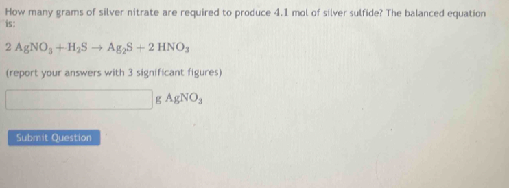 How many grams of silver nitrate are required to produce 4.1 mol of silver sulfide? The balanced equation 
is:
2AgNO_3+H_2Sto Ag_2S+2HNO_3
(report your answers with 3 significant figures)
□ gAgNO_3
Submit Question