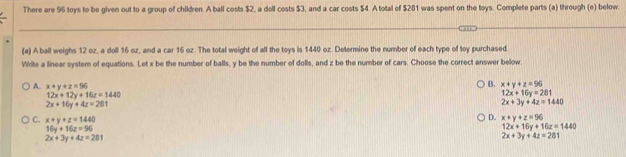 There are 96 toys to be given out to a group of children. A ball costs $2, a doll costs $3, and a car costs $4. A total of $281 was spent on the toys. Complete parts (a) through (e) below.
(a) A ball weighs 12 oz, a doll 16 oz, and a car 16 oz. The total weight of all the toys is 1440 oz. Determine the number of each type of toy purchased.
Write a linear system of equations. Let x be the number of balls, y be the number of dolls, and z be the number of cars. Choose the correct answer below.
B.
A. x+y+z=96 x+y+z=96
12x+12y+16z=1440
12x+16y=281
2x+16y+4z=281
2x+3y+4z=1440
C. x+y+z=1440
D. x+y+z=96
16y+16z=96
12x+16y+16z=1440
2x+3y+4z=281
2x+3y+4z=281