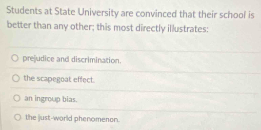 Students at State University are convinced that their school is
better than any other; this most directly illustrates:
prejudice and discrimination.
the scapegoat effect.
an ingroup bias.
the just-world phenomenon.