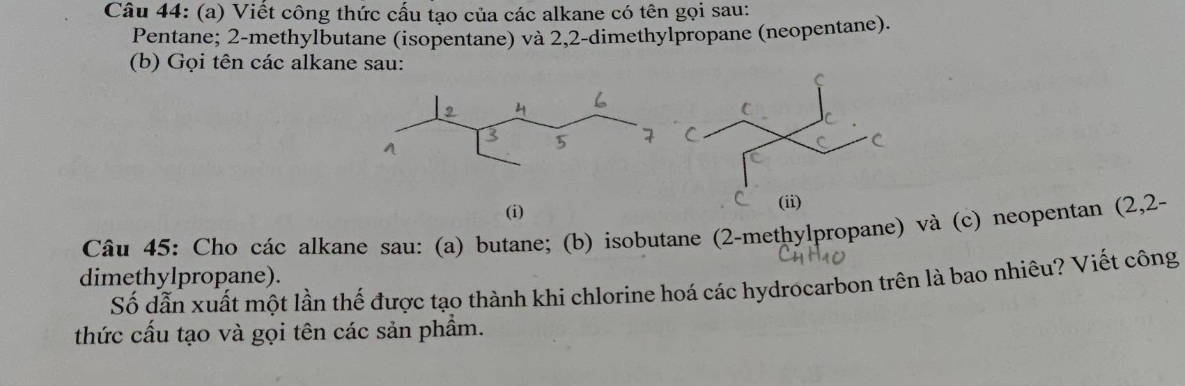 Viết công thức cấu tạo của các alkane có tên gọi sau:
Pentane; 2-methylbutane (isopentane) và 2,2-dimethylpropane (neopentane).
(b) Gọi tên các alkane sau:
(i) 
Câu 45: Cho các alkane sau: (a) butane; (b) isobutane (2-methylpropane) và (c) neopentan (2,2-
dimethylpropane).
Số dẫn xuất một lần thế được tạo thành khi chlorine hoá các hydrocarbon trên là bao nhiêu? Viết công
thức cấu tạo và gọi tên các sản phẩm.