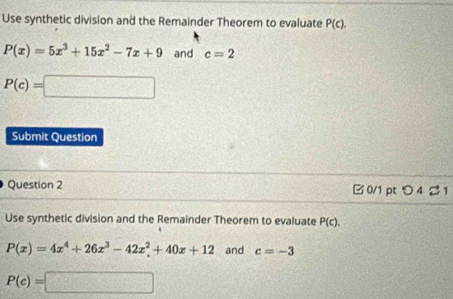 Use synthetic division and the Remainder Theorem to evaluate P(c),
P(x)=5x^3+15x^2-7x+9 and c=2
P(c)=□
Submit Question 
Question 2 □ 0/1 pt つ 4 2 1 
Use synthetic division and the Remainder Theorem to evaluate P(c).
P(x)=4x^4+26x^3-42x^2+40x+12 and c=-3
P(c)=□