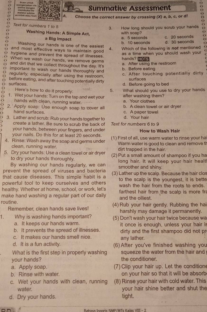 Scan unluk
mengerjakan vía
online dengan Summative Assessment
membuka file
melaluí adobe
acrobat atau foxi A. Choose the correct answer by crossing (X) a, b, c, or d!
Text for numbers 1 to 5
3. How long should you scrub your hands
Washing Hands: A Simple Act, with soap?
a Big Impact a. 5 seconds c. 20 seconds
a
b. 10 seconds d. 30 seconds
Washing our hands is one of the easiest 4. Which of the following is not mentioned
and most effective ways to maintain good 
hygiene and prevent the spread of illnesses. as a time when you should wash your .
When we wash our hands, we remove germs hands? HOTS
and dirt that we collect throughout the day. It's a. After using the restroom
important to wash our hands thoroughly and b. Before eating
regularly, especially after using the restroom, c. After touching potentially dirty
before eating, and after touching potentially dirty
surfaces
surfaces. d. Before going to bed
Here's how to do it properly:
1 8 9 5. What should you use to dry your hands
1. Wet your hands: Turn on the tap and wet your after washing them?
hands with clean, running water. a. Your clothes
2. Apply soap: Use enough soap to cover all b. A clean towel or air dryer
hand surfaces. c. A paper towel
3. Lather and scrub: Rub your hands together to d. Your hair
create a lather. Be sure to scrub the back of Text for numbers 6 to 9
your hands, between your fingers, and under How to Wash Hair
your nails. Do this for at least 20 seconds.
4. Rinse: Wash away the soap and germs under (1) First of all, use warm water to rinse your ha
Warm water is good to clean and remove th
clean, running water.
dirt trapped in the hair.
5. Dry your hands: Use a clean towel or air dryer (2) Put a small amount of shampoo if you ha
to dry your hands thoroughly.
long hair. It will keep your hair healt!
By washing our hands regularly, we can smoother and shiny.
prevent the spread of viruses and bacteria
that cause diseases. This simple habit is a (3) Lather up the scalp. Because the hair clos
to the scalp is the youngest, it is bette
powerful tool to keep ourselves and others wash the hair from the roots to ends.
healthy. Whether at home, school, or work, let's  farthest hair from the scalp is more fra
make hand washing a regular part of our daily and the oiliest.
routine.
Remember, clean hands save lives! (4) Rub your hair gently. Rubbing the hai
harshly may damage it permanently.
1. Why is washing hands important? (5) Don't wash your hair twice because wa
a. It keeps our hands warm. it once is enough, unless your hair is
b. It prevents the spread of illnesses.  dirty and the first shampoo did not pr
c. It makes our hands smell nice. any lather.
d. It is a fun activity. (6) After you've finished washing you
What is the first step in properly washing squeeze the water from the hair and
your hands? the conditioner.
a. Apply soap. (7) Clip your hair up. Let the conditione
b. Rinse with water. on your hair so that it will be absorb
c. Wet your hands with clean, running (8) Rinse your hair with cold water. This
water. your hair shine better and shut the
d. Dry your hands. tight.
D  Babasa Inggris SMP/MTs Kelas VIII - 2