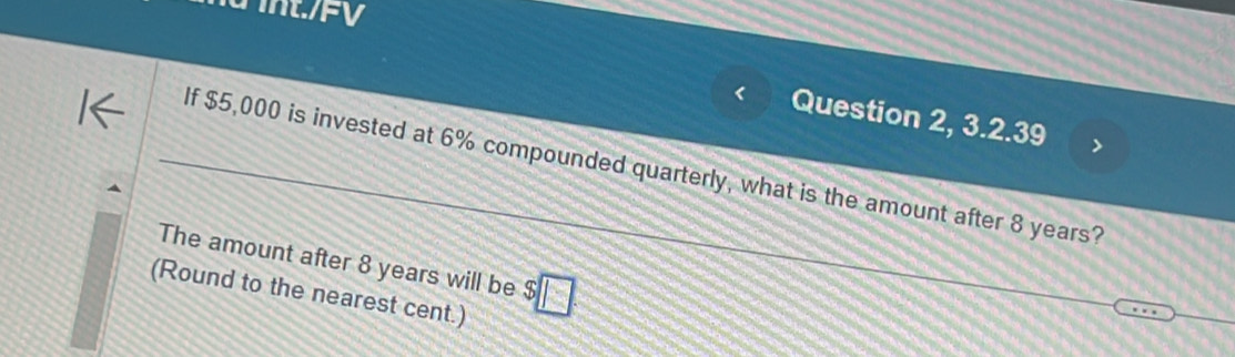 int./FV 
Question 2, 3.2.39 
If $5,000 is invested at 6% compounded quarterly, what is the amount after 8 years? 
The amount after 8 years will be $
(Round to the nearest cent.)