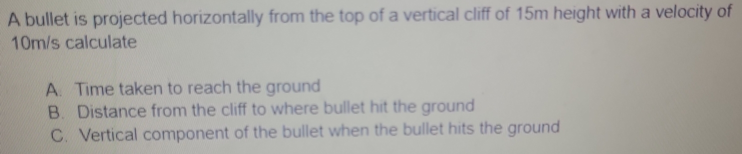 A bullet is projected horizontally from the top of a vertical cliff of 15m height with a velocity of
10m/s calculate
A. Time taken to reach the ground
B. Distance from the cliff to where bullet hit the ground
C. Vertical component of the bullet when the bullet hits the ground